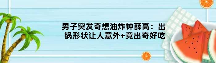 男子突发奇想“油炸”钟薛高：出锅形状让人意外 竟出奇好吃