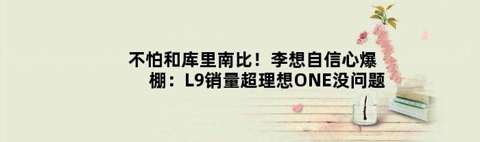 不怕和库里南比！李想自信心爆棚：L9销量超理想ONE没问题