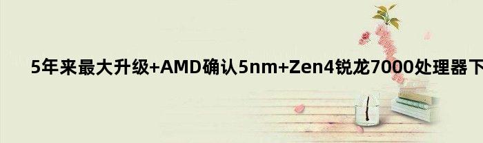 5年来更大升级 AMD确认5nm Zen4锐龙7000处理器下周问世