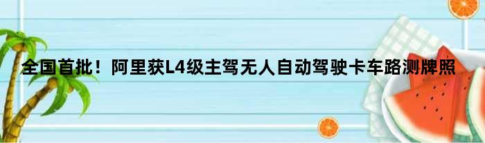 全国首批！阿里获L4级“主驾无人”自动驾驶卡车路测牌照