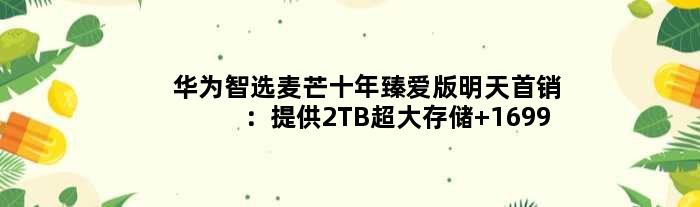 华为智选麦芒十年臻爱版明天首销：提供2TB超大存储 1699元