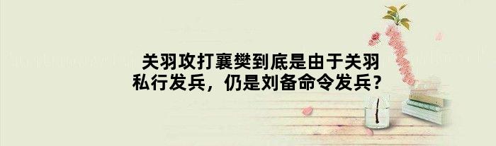 关羽攻打襄樊到底是由于关羽私行发兵，仍是刘备命令发兵？