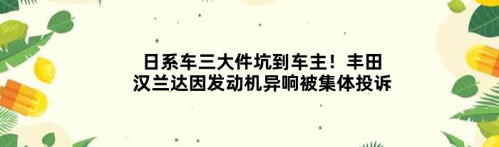 日系车三大件坑到车主！丰田汉兰达因发动机异响被集体投诉