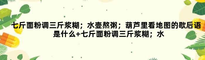 七斤面粉调三斤浆糊；水壶熬粥；葫芦里看地图的歇后语是什么 七斤面粉调三斤浆糊；水壶熬粥；葫芦里看地图是什么意思