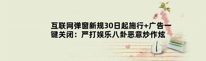 互联网弹窗新规30日起施行 广告一键关闭：严打娱乐八卦恶意炒作炫富等