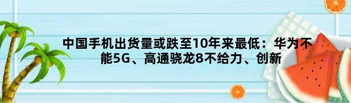 中国手机出货量或跌至10年来更低：华为不能5G、高通骁龙8不给力、创新停滞等所致？