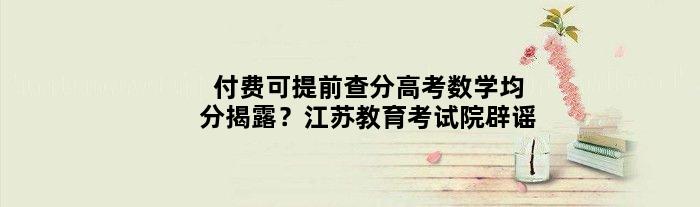 “付费可提前查分”“高考数学均分揭露”？江苏教育考试院辟谣