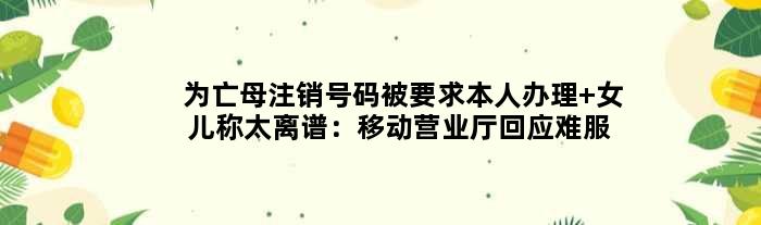 为亡母注销号码被要求本人办理 女儿称太离谱：移动营业厅回应难服众
