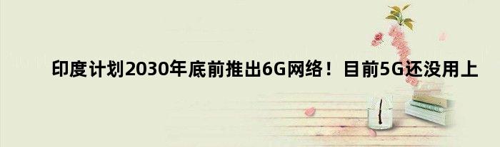 印度计划2030年底前推出6G网络！目前5G还没用上