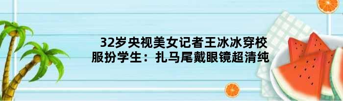 32岁央视美女记者王冰冰穿校服扮学生：扎马尾戴眼镜超清纯