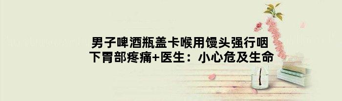 男子啤酒瓶盖卡喉用馒头强行咽下胃部疼痛 医生：小心危及生命