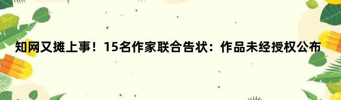 知网又摊上事！15名作家联合告状：作品未经授权公布