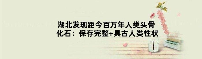 湖北发现距今百万年人类头骨化石：保存完整 具古人类性状