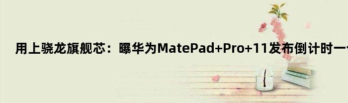 用上骁龙旗舰芯：曝华为MatePad Pro 11发布倒计时一个月