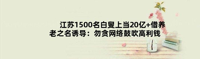 江苏1500名白叟上当20亿 借养老之名诱导：勿贪网络鼓吹高利钱等廉价