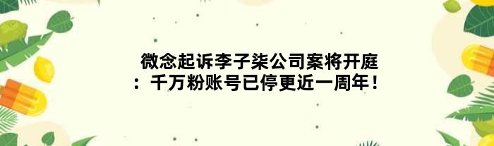 微念起诉李子柒公司案将开庭：千万粉账号已停更近一周年！
