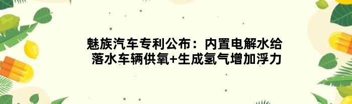 魅族汽车专利公布：内置电解水给落水车辆供氧 生成氢气增加浮力