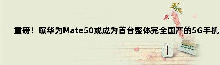 重磅！曝华为Mate50或成为首台整体完全国产的5G手机