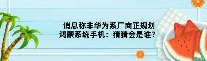 消息称非华为系厂商正规划鸿蒙系统手机：猜猜会是谁？
