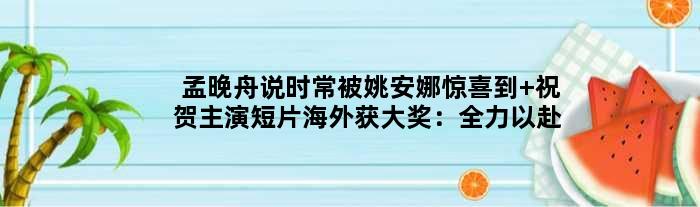孟晚舟说时常被姚安娜惊喜到 祝贺主演短片海外获大奖：全力以赴吧
