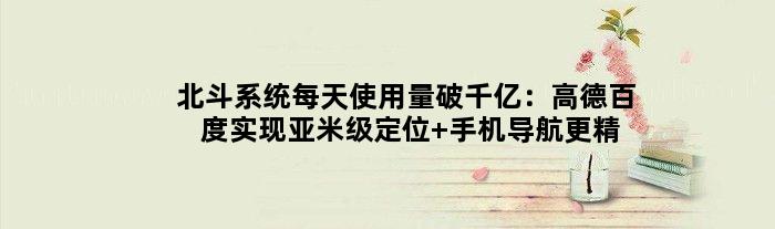 北斗系统每天使用量破千亿：高德百度实现亚米级定位 手机导航更精准了
