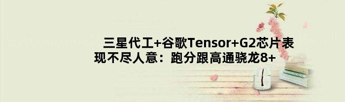 三星代工 谷歌Tensor G2芯片表现不尽人意：跑分跟高通骁龙8+差距明显