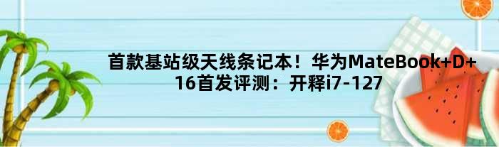 基站级天线条记本！华为MateBook D 16评测：开释i7-12700H 35W机能