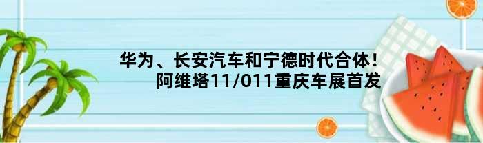 华为、长安汽车和宁德时代合体！阿维塔11/011重庆车展