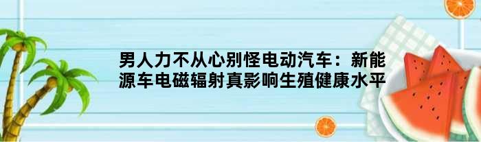 男人“力不从心”别怪电动汽车：新能源车电磁辐射真影响生殖健康水平？
