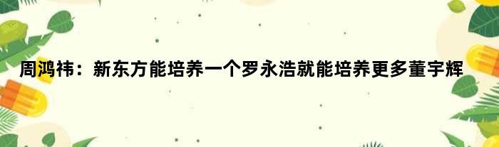 周鸿祎：新东方能培养一个罗永浩就能培养更多董宇辉