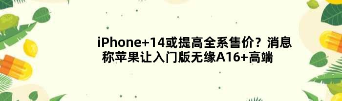 iPhone 14或提高全系售价？消息称苹果让入门版无缘A16 高端版负责涨价