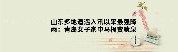 山东多地遭遇入汛以来最强降雨：青岛女子家中马桶变“喷泉”