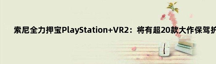 索尼全力押宝PlayStation VR2：将有超20款大作保驾护航