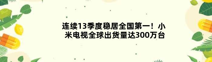连续13季度稳居全国！小米电视全球出货量达300万台