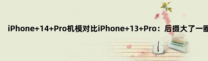 iPhone 14 Pro机模对比iPhone 13 Pro：后摄大了一圈 凸起严重