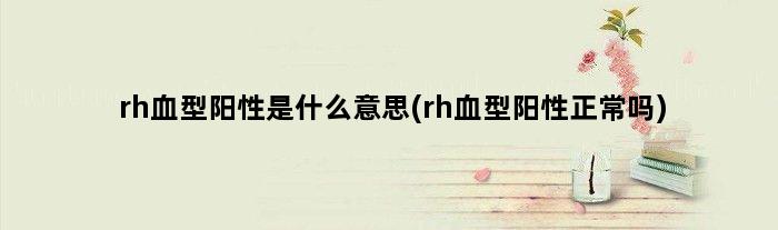 rh血型阳性是什么意思(rh血型阳性正常吗)