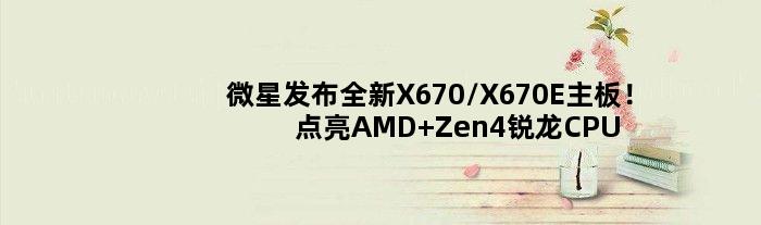 微星发布全新X670/X670E主板！点亮AMD Zen4锐龙CPU：性能全开