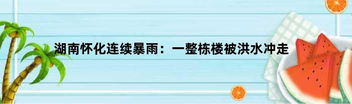 湖南怀化连续暴雨：一整栋楼被洪水冲走
