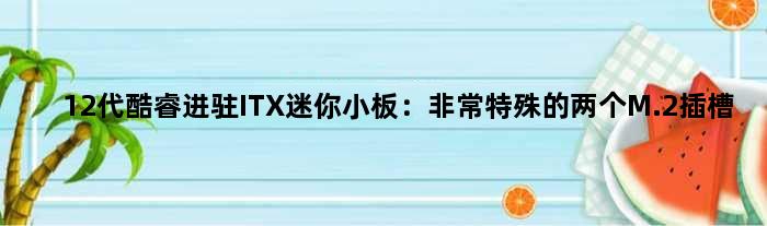 12代酷睿进驻ITX迷你小板：非常特殊的两个M.2插槽
