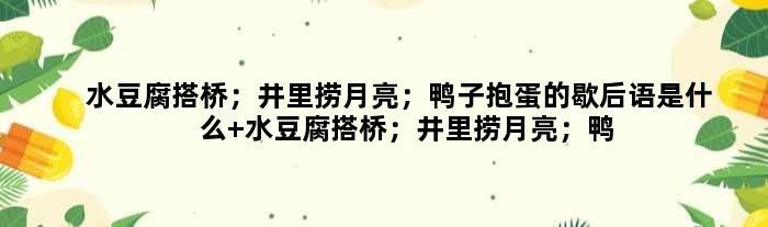 水豆腐搭桥；井里捞月亮；鸭子抱蛋的歇后语是什么 水豆腐搭桥；井里捞月亮；鸭子抱蛋是什么意思