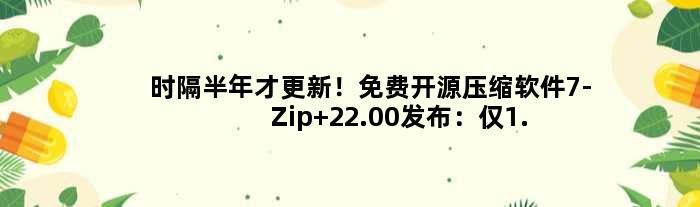 时隔半年才更新！免费开源压缩软件7-Zip 22.00发布：仅1.5MB