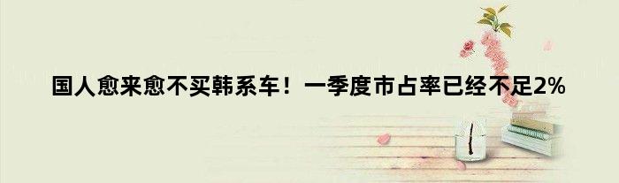 国人愈来愈不买韩系车！一季度市占率已经不足2%