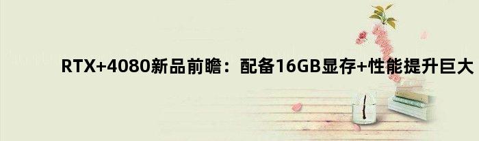RTX 4080新品前瞻：配备16GB显存 性能提升巨大
