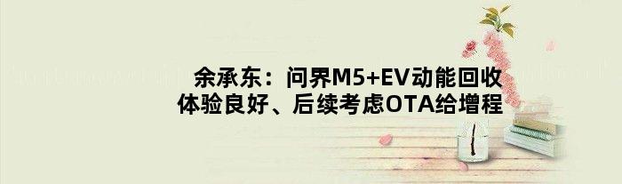 余承东：问界M5 EV动能回收体验良好、后续考虑OTA给增程版