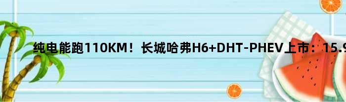 纯电能跑110KM！长城哈弗H6 DHT-PHEV上市：15.98万起