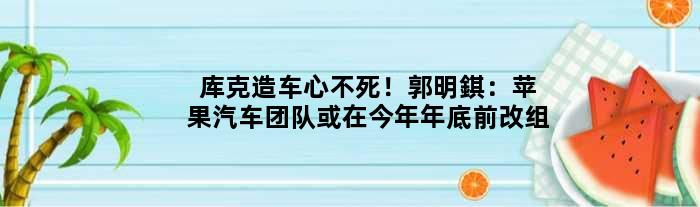 库克造车心不死！郭明錤：苹果汽车团队或在今年年底前改组