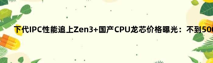 下代IPC性能追上Zen3 国产CPU龙芯价格曝光：不到500元
