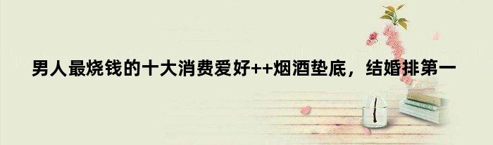 男人最烧钱的十大消费爱好  烟酒垫底，结婚排