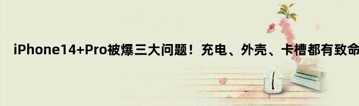 iPhone14 Pro被爆三大问题！充电、外壳、卡槽都有致命伤