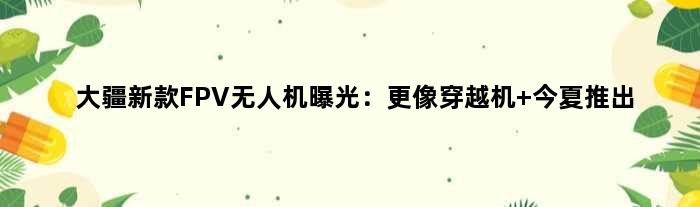 大疆新款FPV无人机曝光：更像穿越机 今夏推出